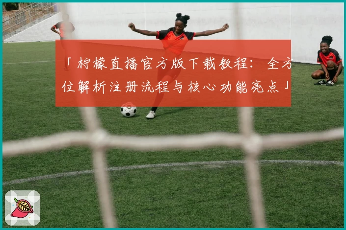 「柠檬直播官方版下载教程：全方位解析注册流程与核心功能亮点」