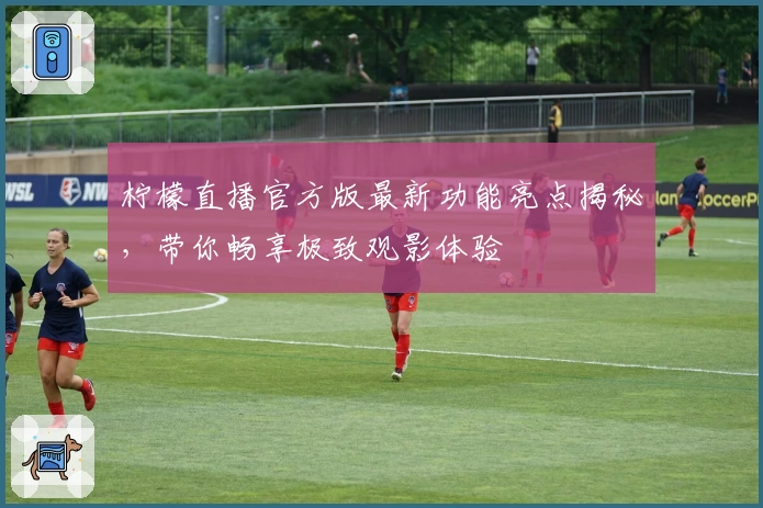 柠檬直播官方版最新功能亮点揭秘，带你畅享极致观影体验
