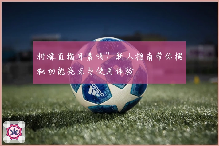 柠檬直播可靠吗？新人指南带你揭秘功能亮点与使用体验