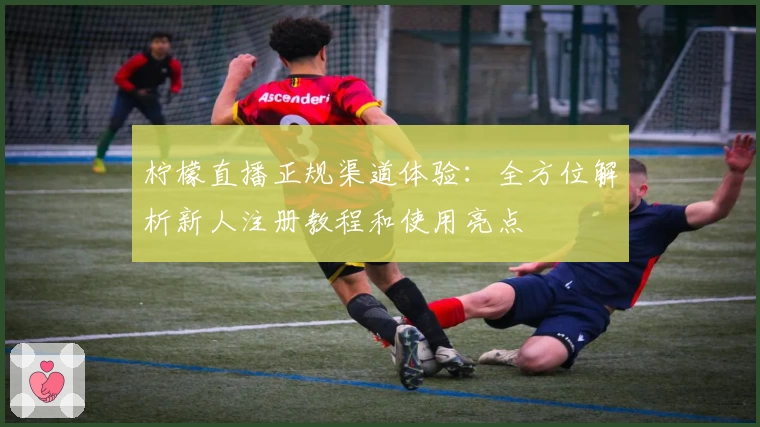 柠檬直播正规渠道体验:全方位解析新人注册教程和使用亮点