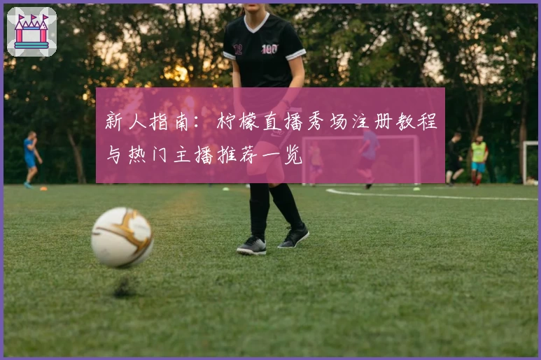 新人指南：柠檬直播秀场注册教程与热门主播推荐一览