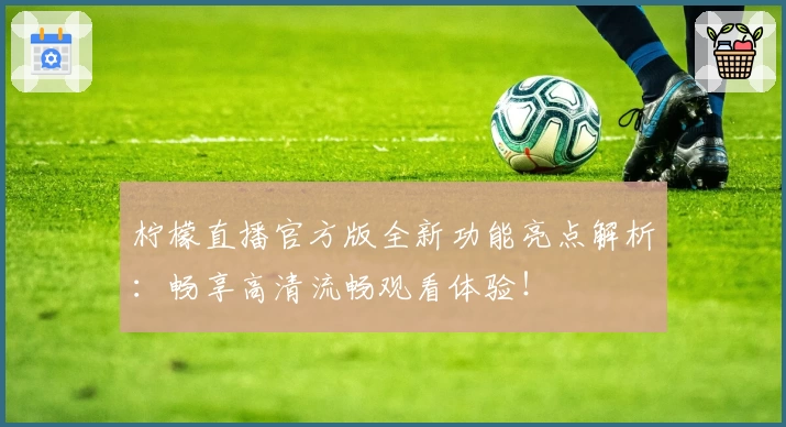 柠檬直播官方版全新功能亮点解析：畅享高清流畅观看体验！
