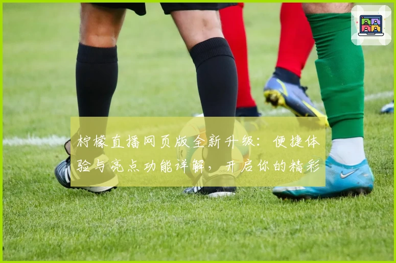 柠檬直播网页版全新升级：便捷体验与亮点功能详解，开启你的精彩互动时光