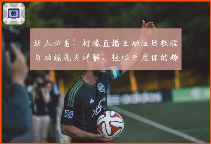 新人必看！柠檬直播互动注册教程与功能亮点详解，轻松开启你的趣味社交新体验