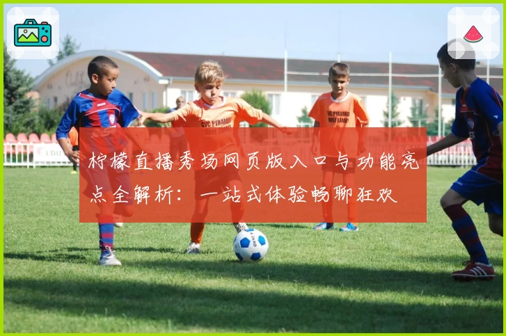 柠檬直播秀场网页版入口与功能亮点全解析：一站式体验畅聊狂欢