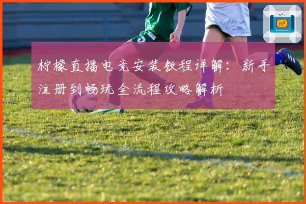 柠檬直播电竞安装教程详解：新手注册到畅玩全流程攻略解析