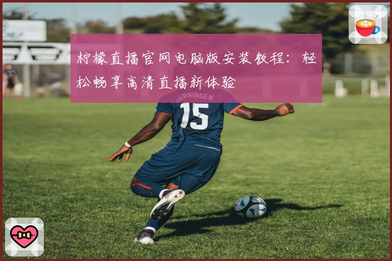 柠檬直播官网电脑版安装教程：轻松畅享高清直播新体验