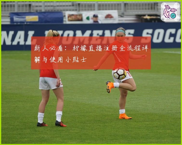 新人必看：柠檬直播注册全流程详解与使用小贴士