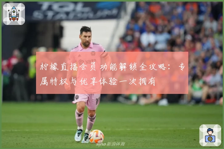 柠檬直播会员功能解锁全攻略：专属特权与优享体验一次拥有