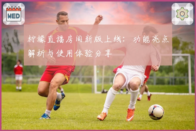 柠檬直播房间新版上线：功能亮点解析与使用体验分享