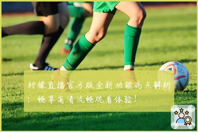 柠檬直播官方版全新功能亮点解析：畅享高清流畅观看体验！