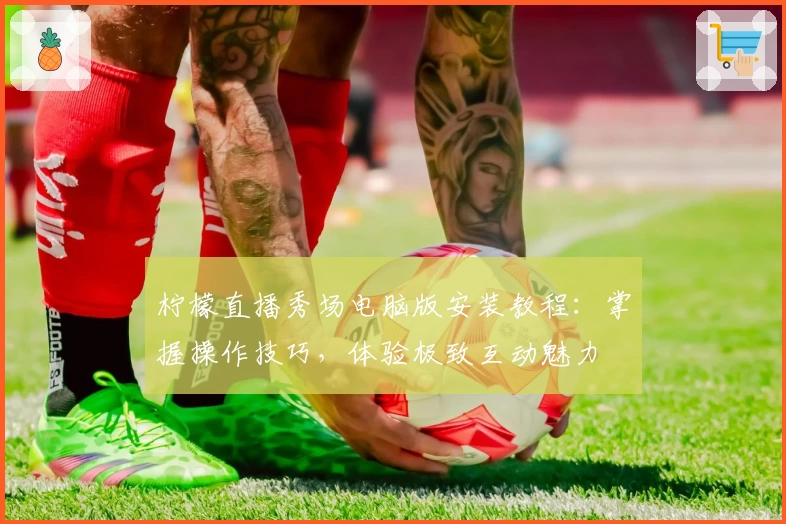 柠檬直播秀场电脑版安装教程:掌握操作技巧,体验极致互动魅力