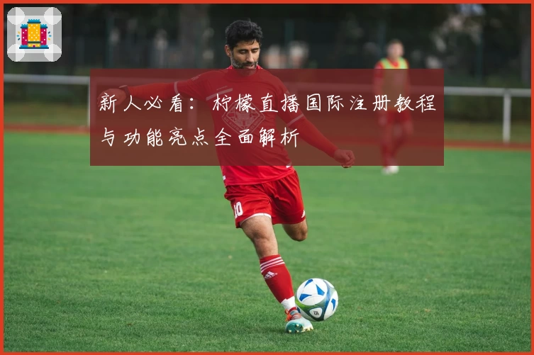 新人必看：柠檬直播国际注册教程与功能亮点全面解析