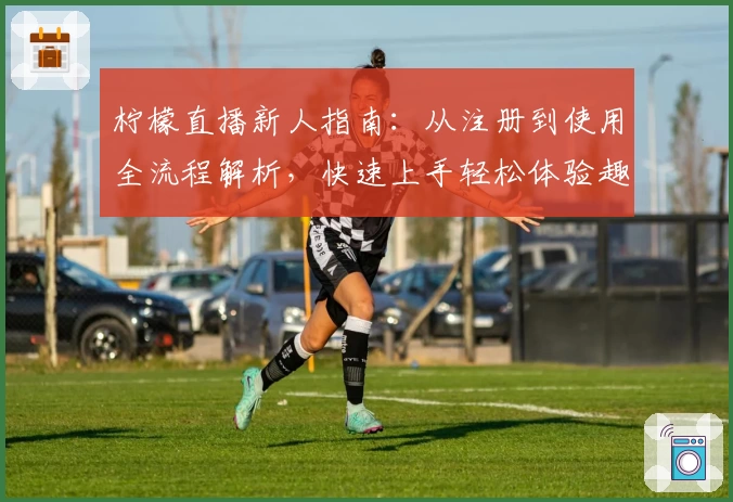 柠檬直播新人指南：从注册到使用全流程解析，快速上手轻松体验趣味互动