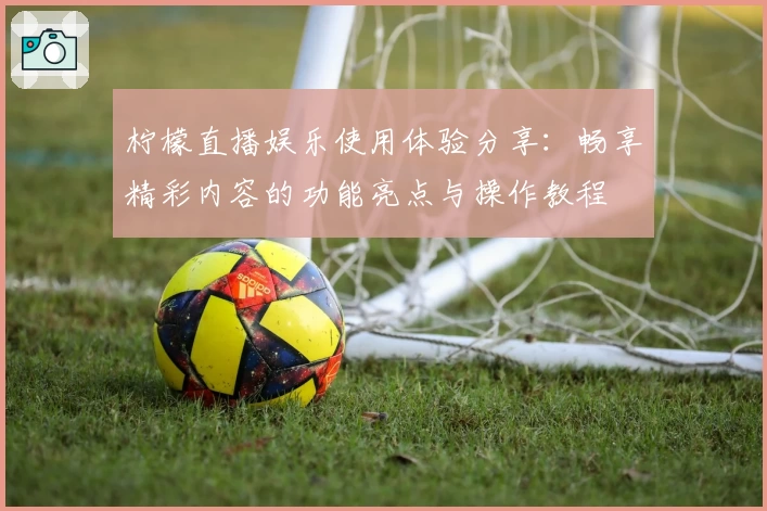 柠檬直播娱乐使用体验分享：畅享精彩内容的功能亮点与操作教程