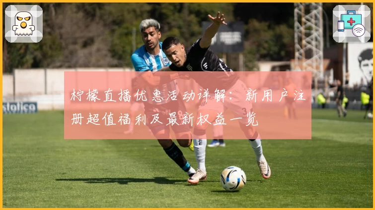 柠檬直播优惠活动详解：新用户注册超值福利及最新权益一览