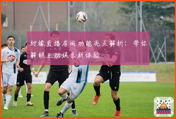 柠檬直播房间功能亮点解析:带你解锁互动娱乐新体验