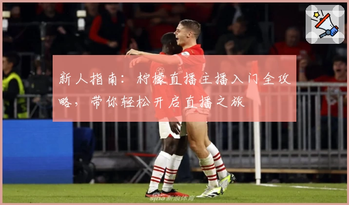 新人指南:柠檬直播主播入门全攻略,带你轻松开启直播之旅