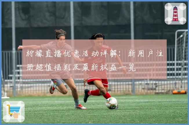 柠檬直播优惠活动详解：新用户注册超值福利及最新权益一览