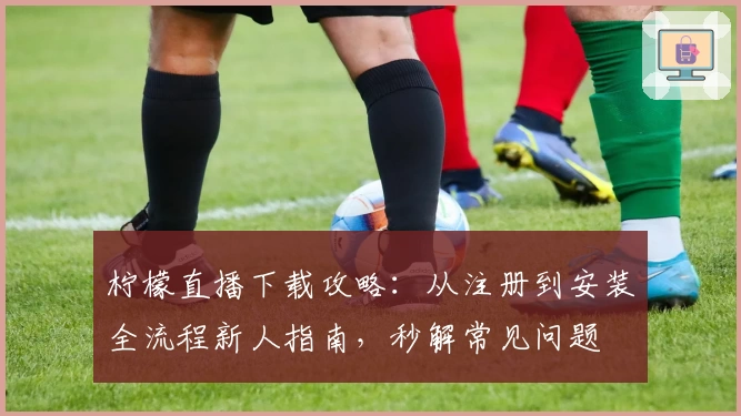 柠檬直播下载攻略:从注册到安装全流程新人指南,秒解常见问题