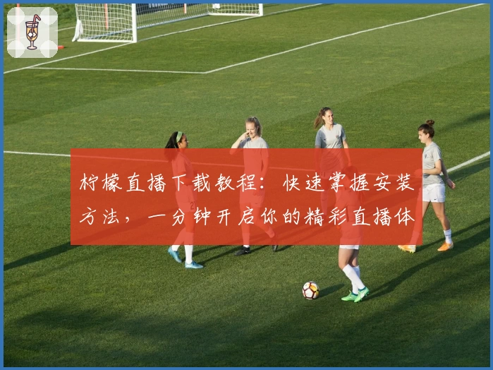 柠檬直播下载教程：快速掌握安装方法，一分钟开启你的精彩直播体验