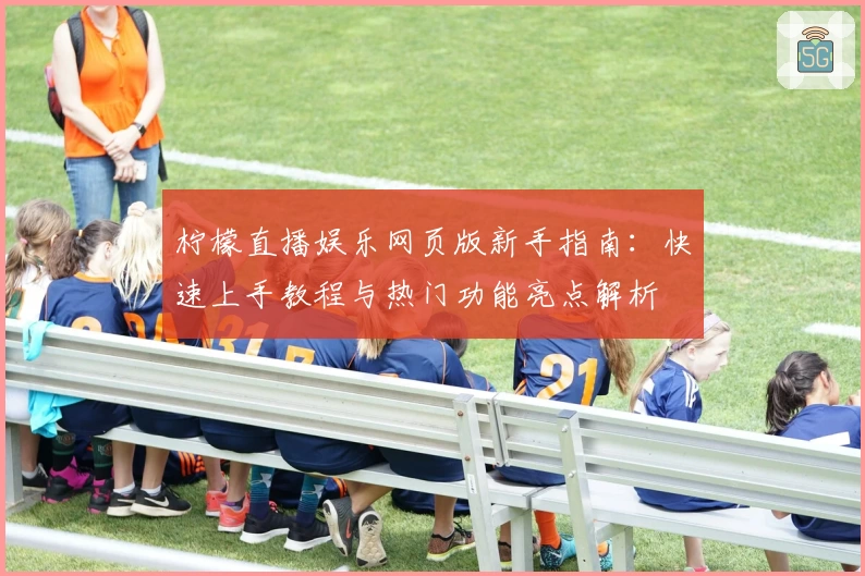 柠檬直播娱乐网页版新手指南：快速上手教程与热门功能亮点解析