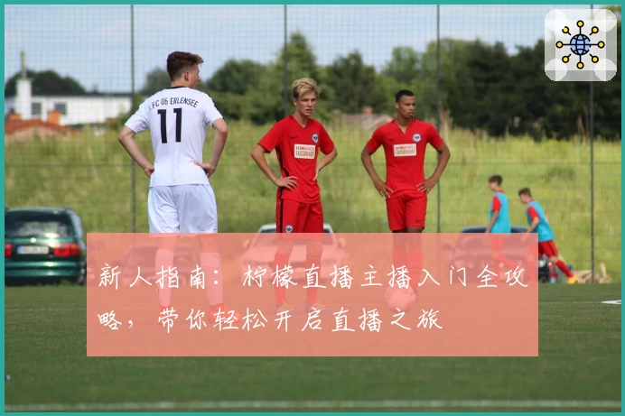 新人指南:柠檬直播主播入门全攻略,带你轻松开启直播之旅
