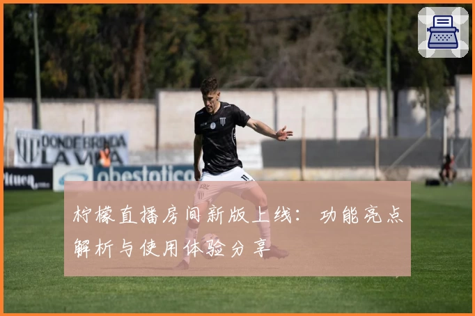 柠檬直播房间新版上线：功能亮点解析与使用体验分享