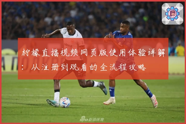 柠檬直播视频网页版使用体验详解：从注册到观看的全流程攻略